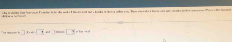 Ruby is visiting San Francisco. From her hotel she walks 4 blocks west and 2 blocks north to a coffee shop. Then she walks 7 blocks east and 3 blocks north to a museum. Where is the museum 
relation to her hotel? 
The museum is □ block(s □ and □ block(s)□ of her hotel