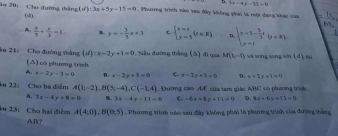 3x-4y-22=0
âu 20: Cho đường thẳng(d): 3x+5y-15=0. Phương trình nào sau đây không phải là một dạng khác của
(d).
A.  x/5 + y/3 =1. beginarrayl x=t y=5endarray.  (t∈ R) D. beginarrayl x=5- 5/3 t y=tendarray.  (t∈ R).
B. y=- 3/5 x+3 C.
âu 21: Cho đường thắng (d): x-2y+1=0. Nếu đường thẳng (A) đi qua M(1;-1) và song song với (d) thì
(△) có phương trình
A. x-2y-3=0 B. x-2y+5=0 C. x-2y+3=0 D. x+2y+1=0
ầu 22: Cho ba điểm A(1;-2), B(5;-4), C(-1;4) Đường cao AA' của tam giác ABC có phương trình
A. 3x-4y+8=0 B. 3x-4y-11=0 C. -6x+8y+11=0 D. 8x+6y+13=0
âu 23: Cho hai điểm A(4;0), B(0;5). Phương trình nào sau đây không phải là phương trình của đường thằng
AB?