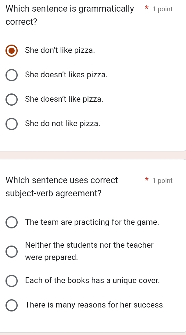 Which sentence is grammatically * 1 point
correct?
She don't like pizza.
She doesn't likes pizza.
She doesn't like pizza.
She do not like pizza.
Which sentence uses correct 1 point
subject-verb agreement?
The team are practicing for the game.
Neither the students nor the teacher
were prepared.
Each of the books has a unique cover.
There is many reasons for her success.