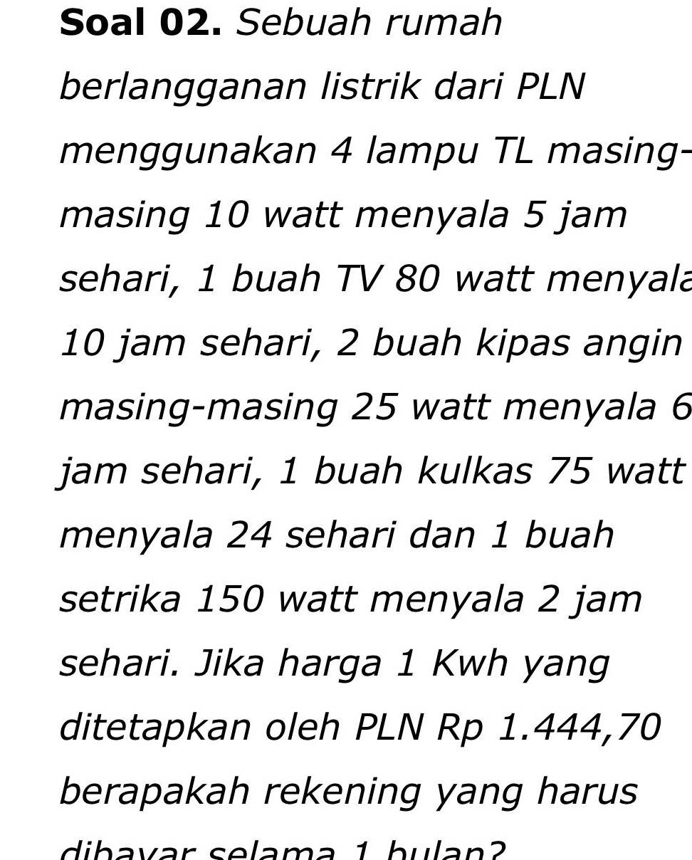 Soal 02. Sebuah rumah 
berlangganan listrik dari PLN 
menggunakan 4 lampu TL masing- 
masing 10 watt menyala 5 jam
sehari, 1 buah TV 80 watt menyala
10 jam sehari, 2 buah kipas angin 
masing-masing 25 watt menyala 6
jam sehari, 1 buah kulkas 75 watt
menyala 24 sehari dan 1 buah 
setrika 150 watt menyala 2 jam
sehari. Jika harga 1 Kwh yang 
ditetapkan oleh PLN Rp 1.444,70
berapakah rekening yang harus 
dibavar selamə 1 bulan2