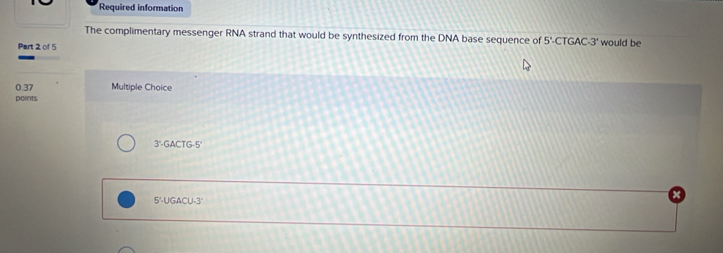 Required information 
The complimentary messenger RNA strand that would be synthesized from the DNA base sequence of 5'-CTGAC-3' would be 
Part 2 of 5
0.37 Multiple Choice 
points
3' GACTG-5'
5'-UGACU-3'
x