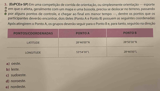 (EsPCEx-SP) Em uma competição de corrida de orientação, ou simplesmente orientação — esporte
em que o atleta, geralmente com um mapa e uma bússola, precisa se deslocar no terreno, passando
por alguns pontos de controle, e chegar ao final em menor tempo —, dentre os pontos que os
participantes deverão encontrar, dois deles (Ponto A e Ponto B) possuem as seguintes coordenadas:
Após atingirem o Ponto A, os grupos deverão seguir para o Ponto B e, para tanto, seguirão na direção
a) oeste.
b) leste.
c) sudoeste.
d) noroeste.
e) nordeste.