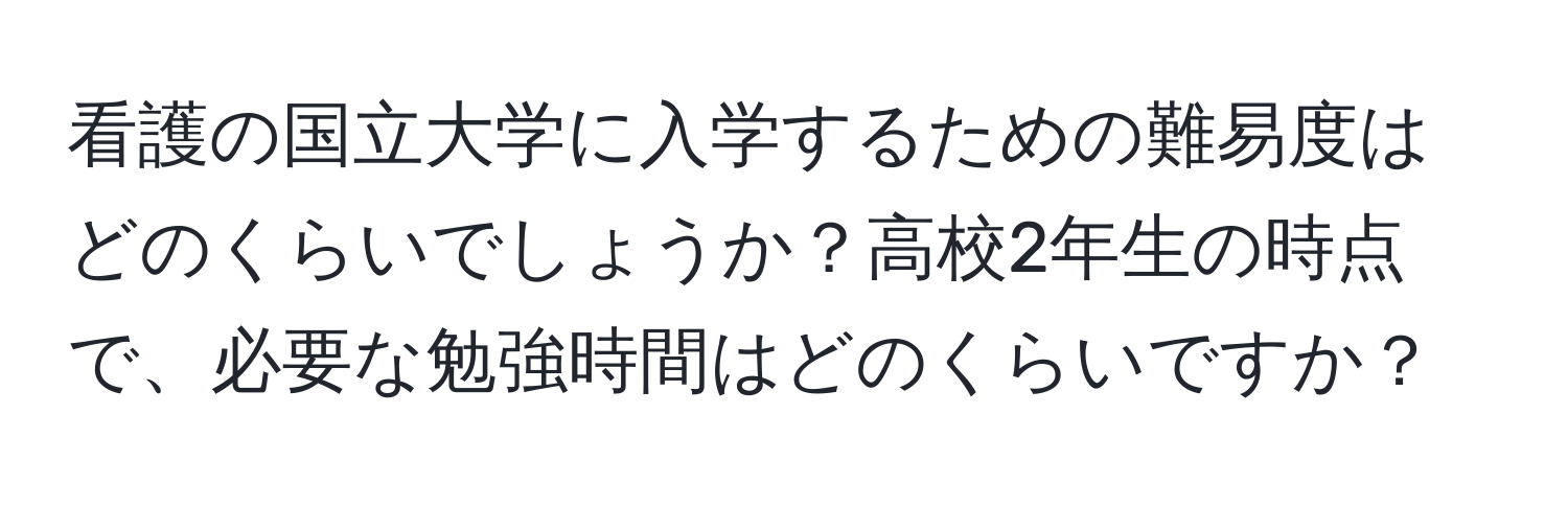 看護の国立大学に入学するための難易度はどのくらいでしょうか？高校2年生の時点で、必要な勉強時間はどのくらいですか？