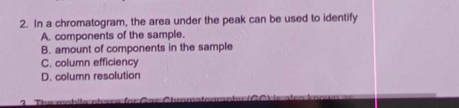 In a chromatogram, the area under the peak can be used to identify 
A. components of the sample. 
B. amount of components in the sample 
C. column efficiency 
D. column resolution 
2 he m ah i l a n h a e o or C a e C hramata aran h y ) i e a eo