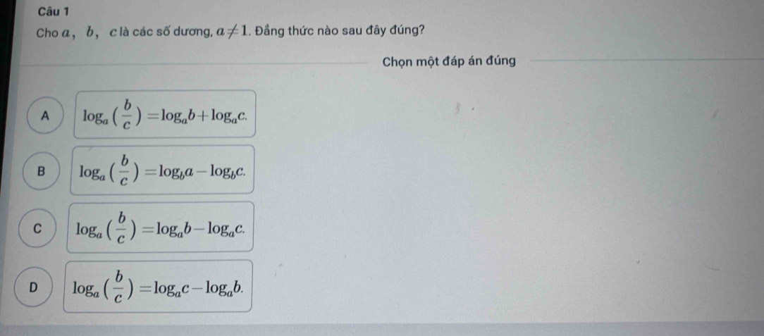 Cho a, b, c là các số dương, a!= 1. Đầng thức nào sau đây đúng?
Chọn một đáp án đúng
A log _a( b/c )=log _ab+log _ac.
B log _a( b/c )=log _ba-log _bc.
C log _a( b/c )=log _ab-log _ac.
D log _a( b/c )=log _ac-log _ab.