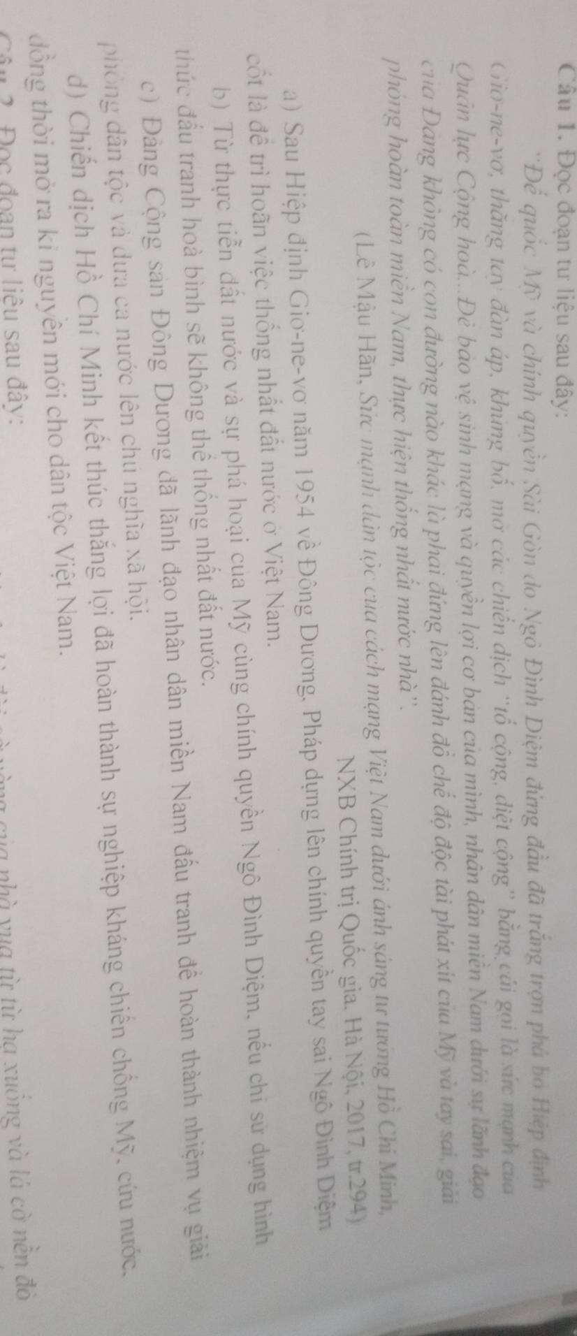 Đọc đoạn tư liệu sau đây:
'Để quốc Mỹ và chính quyền Sài Gòn do Ngỏ Đình Diệm đứng đầu đã trắng trợn phả bố Hiệp định
Gio-ne-vơ, thăng tay đàn áp, khúng bố, mở các chiến dịch ''tổ cộng, diệt cộng'' bằng cái gọi là sức mạnh của
Quân lực Cộng hoà...Đẻ báo vệ sinh mạng và quyền lợi cơ bán của mình, nhân dân miền Nam dưới sự lãnh đạo
của Đang không có con đường nào khác là phai đứng lên đánh đồ chế độ độc tài phát xít của Mỹ và tay sai, giải
phóng hoàn toàn miền Nam, thực hiện thống nhất nước nhà''.
(Lê Mậu Hãn, Sức mạnh dân tộc cua cách mạng Việt Nam dưới ánh sáng tư tướng Hồ Chí Minh,
NXB Chính trị Quốc gia. Hà Nội, 2017, tr.294)
a) Sau Hiệp định Giơ-ne-vơ năm 1954 về Đông Dương. Pháp dựng lên chính quyền tay sai Ngô Đình Diệm
cốt là để trì hoãn việc thống nhất đất nước ở Việt Nam.
b) Từ thực tiền đất nước và sự phá hoại cua Mỹ cùng chính quyền Ngô Đình Diệm, nếu chi sử dụng hình
thức đấu tranh hoà bình sẽ không thể thống nhất đất nước.
c) Đảng Cộng san Đông Dương đã lãnh đạo nhân dân miền Nam đấu tranh đề hoàn thành nhiệm vụ giải
phòng dân tộc và đưa ca nước lên chú nghĩa xã hội.
d) Chiến dịch Hồ Chí Minh kết thúc thắng lợi đã hoàn thành sự nghiệp kháng chiến chống Mỹ. cứu nước.
đồng thời mở ra kỉ nguyên mới cho dân tộc Việt Nam.
Câu 2. Đọc đoạn tự liêu sau đây:
nủa nhà yua từ từ ha xuồng và lá cờ nên đỏ