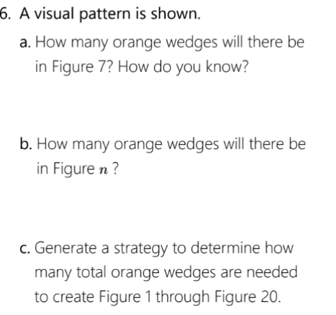 A visual pattern is shown. 
a. How many orange wedges will there be 
in Figure 7? How do you know? 
b. How many orange wedges will there be 
in Figure n ? 
c. Generate a strategy to determine how 
many total orange wedges are needed 
to create Figure 1 through Figure 20.