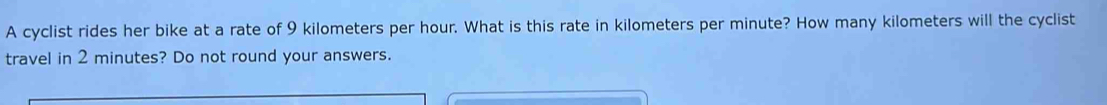 A cyclist rides her bike at a rate of 9 kilometers per hour. What is this rate in kilometers per minute? How many kilometers will the cyclist 
travel in 2 minutes? Do not round your answers.