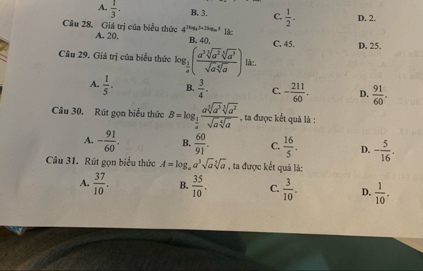 A.  1/3 .
B. 3.
C.  1/2 . D. 2.
Câu 28. Giá trị của biểu thức 4^(3log _8)3+2log _165 là:
A. 20. B. 40.
C. 45. D. 25.
Câu 29. Giá trị của biểu thức log _ 1/a ( a^3sqrt[3](a^2)sqrt[5](a^3)/sqrt(a)sqrt[4](a) ) là:.
B.
A.  1/5 .  3/4 . - 211/60 . D.  91/60 . 
C.
Câu 30. Rút gọn biểu thức B=log _ 1/a  asqrt[5](a^3)sqrt[3](a^2)/sqrt(a)sqrt[4](a)  , ta được kết quả là :
B.
A. - 91/60 .  60/91 .  16/5 . D. - 5/16 . 
C.
Câu 31. Rút gọn biểu thức A=log _aa^3sqrt(a)sqrt[5](a) , ta được kết quả là:
B.
A.  37/10 .  35/10 . C.  3/10 . D.  1/10 .