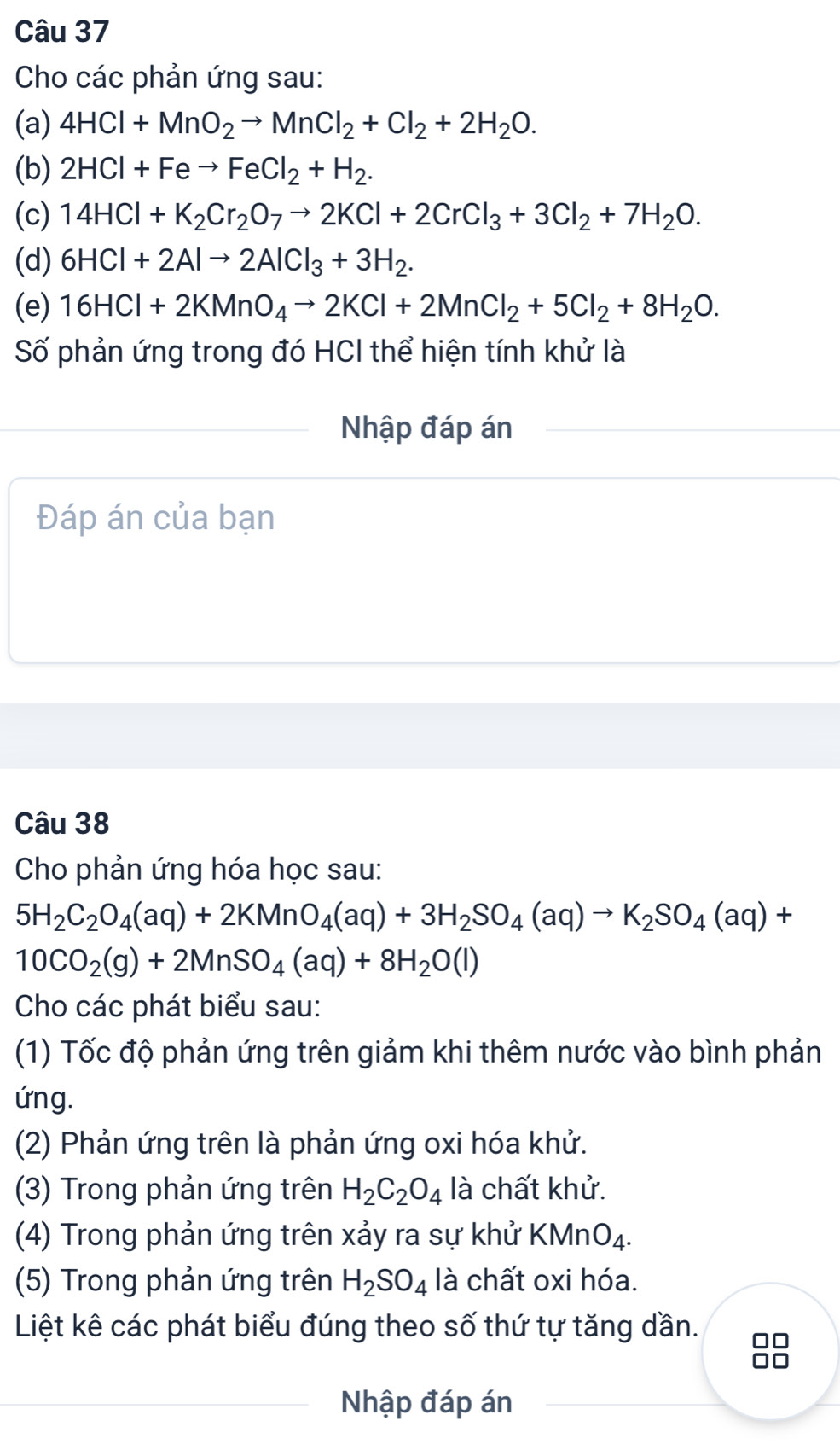 Cho các phản ứng sau:
(a) 4HCl+MnO_2to MnCl_2+Cl_2+2H_2O.
(b) 2HCl+Feto FeCl_2+H_2.
(c) 14HCl+K_2Cr_2O_7to 2KCl+2CrCl_3+3Cl_2+7H_2O.
(d) 6HCl+2Alto 2AlCl_3+3H_2.
(e) 16HCl+2KMnO_4to 2KCl+2MnCl_2+5Cl_2+8H_2O.
Số phản ứng trong đó HCI thể hiện tính khử là
Nhập đáp án
Đáp án của bạn
Câu 38
Cho phản ứng hóa học sau:
5H_2C_2O_4(aq)+2KMnO_4(aq)+3H_2SO_4(aq)to K_2SO_4(aq)+
10CO_2(g)+2MnSO_4(aq)+8H_2O(l)
Cho các phát biểu sau:
(1) Tốc độ phản ứng trên giảm khi thêm nước vào bình phản
ứng.
(2) Phản ứng trên là phản ứng oxi hóa khử.
(3) Trong phản ứng trên H_2C_2O_4 là chất khử.
(4) Trong phản ứng trên xảy ra sự khử KMnO_4.
(5) Trong phản ứng trên H_2SO_4 là chất oxi hóa.
Liệt kê các phát biểu đúng theo số thứ tự tăng dần.
8
Nhập đáp án