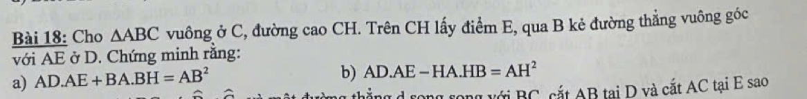 Cho △ ABC vuông ở C, đường cao CH. Trên CH lấy điểm E, qua B kẻ đường thẳng vuông góc 
với AE ở D. Chứng minh rằng: 
a) AD.AE+BA.BH=AB^2
b) AD.AE-HA.HB=AH^2
d rong rong với BC, cắt AB tại D và cắt AC tại E sao