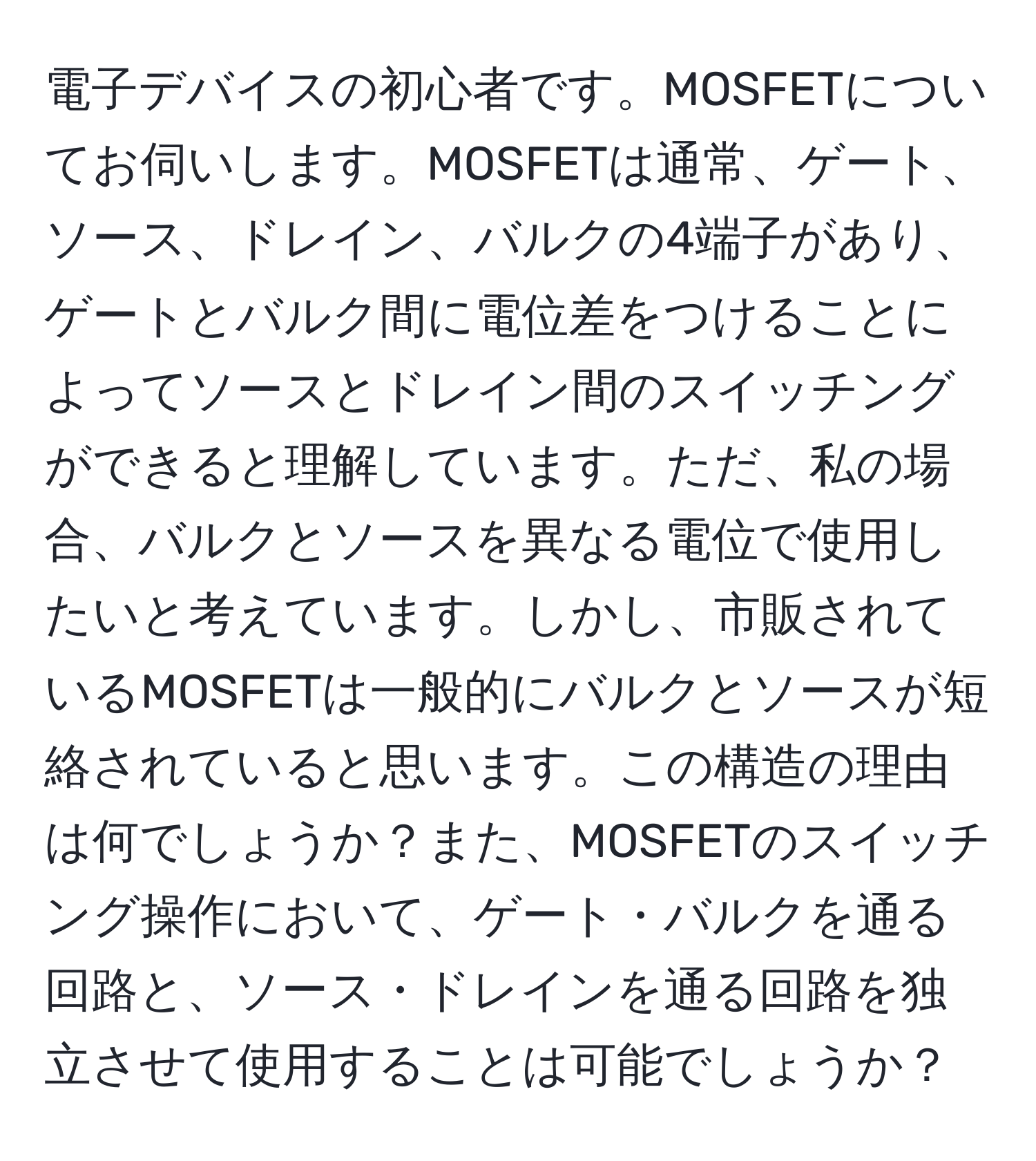 電子デバイスの初心者です。MOSFETについてお伺いします。MOSFETは通常、ゲート、ソース、ドレイン、バルクの4端子があり、ゲートとバルク間に電位差をつけることによってソースとドレイン間のスイッチングができると理解しています。ただ、私の場合、バルクとソースを異なる電位で使用したいと考えています。しかし、市販されているMOSFETは一般的にバルクとソースが短絡されていると思います。この構造の理由は何でしょうか？また、MOSFETのスイッチング操作において、ゲート・バルクを通る回路と、ソース・ドレインを通る回路を独立させて使用することは可能でしょうか？