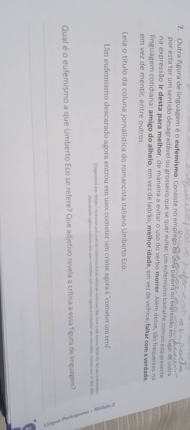 Outra figura de linguagem é o eufemismo. Consiste no emprego de uma palavra ou expressão em lugar de outra 
por esta ter um sentido desagradável ou grosseiro que se quer evitar. Um eufemismo bastante comum está presente 
na expressão ir desta para melhor, de maneira a evitar o uso do verbo morrer. Além desse, são frequentes na 
linguagem cotidiana: amigo do alheio, em vez de ladrão; melhor idade, em vez de velhice; faltar com a verdade, 
em vez de mentir, entre outros. 
Leia o título da coluna jornalística do romancista italiano Umberto Eco: 
Um eufemismo descarado agora entrou em uso: cometer um crime agora é "cometer um erro' 
Disponível em: https://noticias.uol.com.br/internacional/ultimas-noticias/the-new-york-times/2016/02/26/um-eufemismo- 
descarado-agora-entrou-em-uso-cometer-um-crime-agora-e-cometer-um-erro.htm. Acesso em: 27 dez, 2021. 
Qual é o eufemismo a que Umberto Eco se refere? Que adjetivo revela a crítica a essa figura de linguagem? 
_ 
_