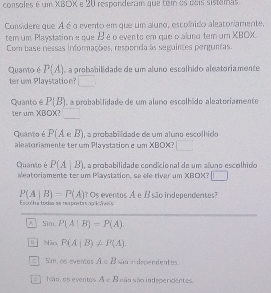 consoles é um XBOX e 20 responderam que tem os dois sistemas.
Considere que Aé o evento em que um aluno, escolhido aleatoriamente,
tem um Playstation e que Béo evento em que o aluno tem um XBOX.
Com base nessas informações, responda às seguintes perguntas.
Quanto é P(A) , a probabilidade de um aluno escolhido aleatoriamente
ter um Playstation? □ 
Quanto é P(B) , a probabilidade de um aluno escolhido aleatoriamente
ter um XBOX? □ 
Quanto é P(A e B), a probabilidade de um aluno escolhido
aleatoriamente ter um Playstation e um XBOX?
Quanto é P(A|B) , a probabilidade condicional de um aluno escolhido
aleatoriamente ter um Playstation, se ele tiver um XBOX?
P(A|B)=P(A) ? Os eventos A e B são independentes?
Escolha todas as respostas aplicáveis:
A Sim, P(A|B)=P(A).
3 Não, P(A|B)!= P(A).
c ] Sim, os eventos A e B são independentes.
D Não, os eventos A e B não são independentes.