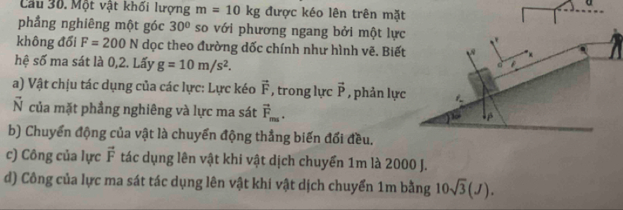 a 
Cầu 30. Một vật khối lượng m=10kg được kéo lên trên mặt 
phẳng nghiêng một góc 30° so với phương ngang bởi một lực 
không đổi F=200N dọc theo đường dốc chính như hình vẽ. Biết 
hệ số ma sát là 0,2. Lấy g=10m/s^2. 
d 
a) Vật chịu tác dụng của các lực: Lực kéo vector F , trong lực vector P , phản lực 1. 
N của mặt phẳng nghiêng và lực ma sát vector F_ms. 
β 
b) Chuyển động của vật là chuyển động thẳng biến đổi đều. 
c) Công của lực vector F tác dụng lên vật khi vật dịch chuyển 1m là 2000 J. 
d) Công của lực ma sát tác dụng lên vật khi vật dịch chuyển 1m bằng 10sqrt(3)(J).