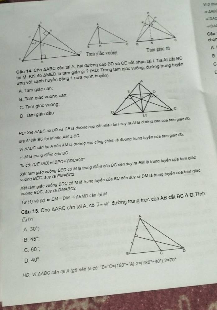 VI D thut
Rightarrow △ ABD
=^-DAC
Rightarrow DA
Câu
chọn
Tam giác tù
A
Tam giác vuống
B.
Câu 14. Cho △ ABC cận tại A, hai đường cao BD và CE cắt nhau tại I. Tia AI cắt BC
tại M. Khi đó △ MED 0 là tam giác gì ? (HD: Trong tam giác vuông, đường trung tuyến
C
D
ứửng với cạnh huyền bằng 1 nửa cạnh huyền)
A. Tam giác cân;
B. Tam giác vuông cân;
C. Tam giác vuông;
D. Tam giác đều.
HD: Xét △ ABC có BD và CE là đường cao cắt nhau tại I suy ra AI là đường cao của tam giác đó.
Mà Al cắt BC tại M nên AM⊥ BC.
Vì △ ABC cận tại A nên AM là đường cao cũng chính là đường trung tuyển của tam giác đó.
Rightarrow M là trung điểm của BC.
Ta có: (CE⊥ AB)Rightarrow°BEC=^circ BDC=90°
Xét tam giác vuông BEC có M là trung điểm của BC nên suy ra EM là trung tuyển của tam giác vuông BEC, suy ra EM=BC2
vuông BDC, suy ra Xét tam giác vuống BDC có M là trung tuyển của BC nên suy ra DM là trung tuyển của tam giác
DM=BC2
Tir(1) và (2)=EM=DMRightarrow △ EMD cân tại M.
Câu 15. Cho △ ABC cân tại A, có widehat A=40° đường trung trực của AB cắt BC ở D.Tính
widehat CAD 9
A. 30°;
B 45°;
C. 60°;
D. 40°.
HD: VI△ ABC cân tại A(gt) ) nên ta có: ^· B=^· C=(180°-^· A):2=(180°-40°):2=70°