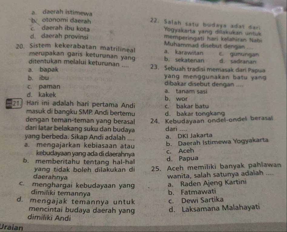 a. daerah istimewa
b otonomi daerah
22. Salah satu budaya adat dar
c. daerah ibu kota Yogyakarta yang dilakukan untuk
d. daerah provinsi memperingati hari kelahiran Nabi
Muhammad disebut dengan ....
20. Sistem kekerabatan matrilineal a. karawitan c. gunungan
merupakan garis keturunan yang b. sekatenan d.sadranan
ditentukan melalui keturunan .... 23. Sebuah tradisi memasak dari Papua
a. bapak
yang menggunakan batu yan
b. ibu dibakar disebut dengan ....
c. paman
a. tanam sasi
d. kakek b、 wor
21. Hari ini adalah hari pertama Andi c. bakar batu
masuk di bangku SMP. Andi bertemu d. bakar tongkang
dengan teman-teman yang berasal 24. Kebudayaan ondel-ondel berasal
dari latar belakang suku dan budaya dari …._
yang berbeda. Sikap Andi adalah .... a. DKI Jakarta
a. mengajarkan kebiasaan atau b. Daerah Istimewa Yogyakarta
kebudayaan yang ada di daerahnya
c. Aceh
b. memberitahu tentang hal-hal d. Papua
yang tidak boleh dilakukan di 25. Aceh memiliki banyak pahlawan
daerahnya
wanita, salah satunya adalah ....
c. menghargai kebudayaan yang
a. Raden Ajeng Kartini
dimiliki temannya
b. Fatmawati
d. mengajak temannya untuk
c. Dewi Sartika
mencintai budaya daerah yang
d. Laksamana Malahayati
dimiliki Andi
Uraian