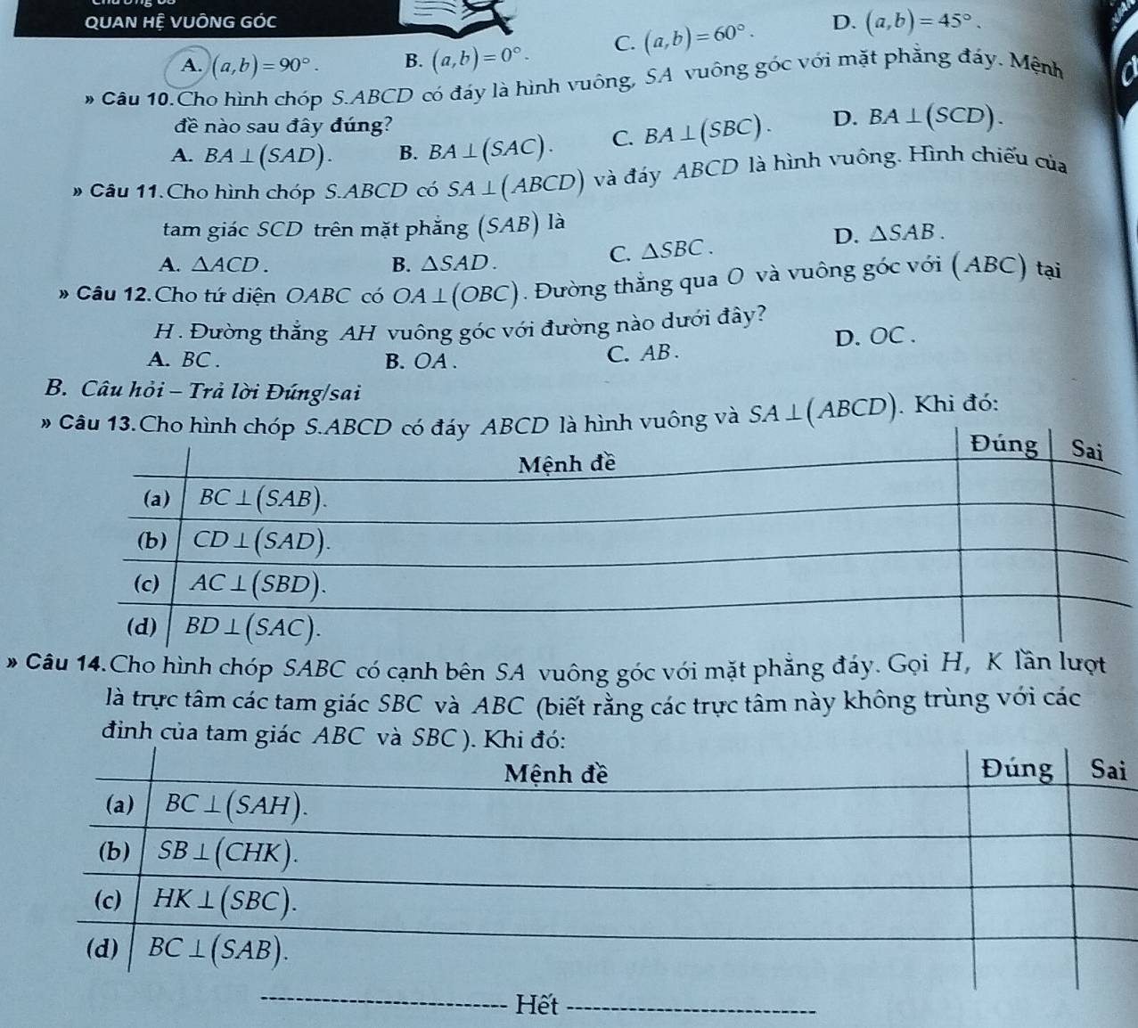 QUAN HÊ VUÔNG GÓC D. (a,b)=45°.
A. (a,b)=90°. B. (a,b)=0°. C. (a,b)=60°.
# Câu 10.Cho hình chóp S.ABCD có đáy là hình vuông, SA vuông góc với mặt phẳng đáy. Mệnh
đề nào sau đây đúng?
A. BA⊥ (SAD). B. BA⊥ (SAC). C. BA⊥ (SBC). D. BA⊥ (SCD).
# Câu 11.Cho hình chóp S.ABCD có SA⊥ (ABCD) và đáy ABCD là hình vuông. Hình chiếu của
tam giác SCD trên mặt phẳng ( SAB ) là
D.
A. △ ACD. B. △ SAD.
C. △ SBC. △ SAB.
# Câu 12. Cho tứ diện OABC có OA⊥ (OBC) Đường thắng qua O và vuông góc với (ABC) tại
H . Đường thắng AH vuông góc với đường nào dưới đây?
A. BC . B. OA . C. AB . D. OC .
B. Câu hỏi - Trả lời Đúng/sai
vuông và SA ⊥ (ABCD) ). Khi đó:
# Câu 14.Cho hình chóp SABC có cạnh bên SA vuông góc với mặt phẳng đáy. Gọi H, K lần lượt
là trực tâm các tam giác SBC và ABC (biết rằng các trực tâm này không trùng với các
đinh của tam gi
i