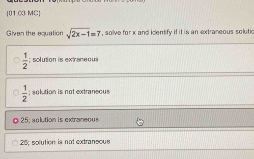 (01.03 MC)
Given the equation sqrt(2x-1)=7 , solve for x and identify if it is an extraneous solutic
 1/2 ; solution is extraneous
 1/2 ; solution is not extraneous
25; solution is extraneous
25; solution is not extraneous