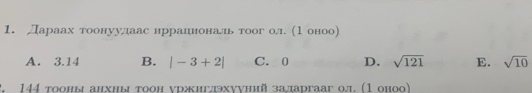 Лараах тоонуулаас нрраеденеональ тоог ол. (1 оноо)
A. 3.14 B. |-3+2| C. 0 D. sqrt(121) E. sqrt(10). 144 тооны анхны тоон уржигдхуунийзадаргааг ол. (1 оноо)