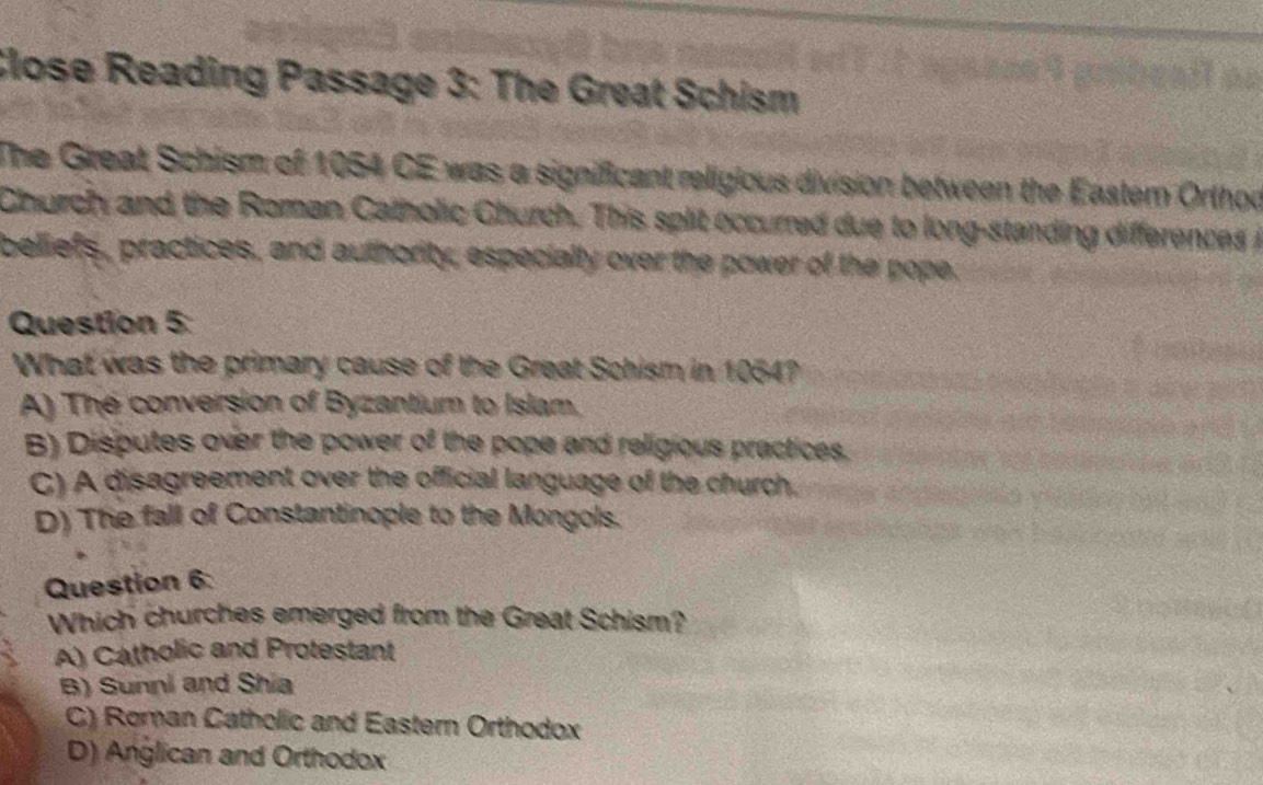 Close Reading Passage 3: The Great Schism
The Great Schism of 1054 CE was a significant religious division between the Eastem Orthoo
Church and the Roman Catholic Church. This split occurred due to long-standing differences i
beliefs, practices, and authority, especially over the power of the pope;
Question 5:
What was the primary cause of the Great Schism in 1054?
A) The conversion of Byzantium to Islam.
B) Disputes over the power of the pope and religious practices.
C) A disagreement over the official language of the church.
D) The fall of Constantinople to the Mongols.
Question 6:
Which churches emerged from the Great Schism?
A) Catholic and Protestant
B) Sunni and Shia
C) Roman Catholic and Eastern Orthodox
D) Anglican and Orthodox