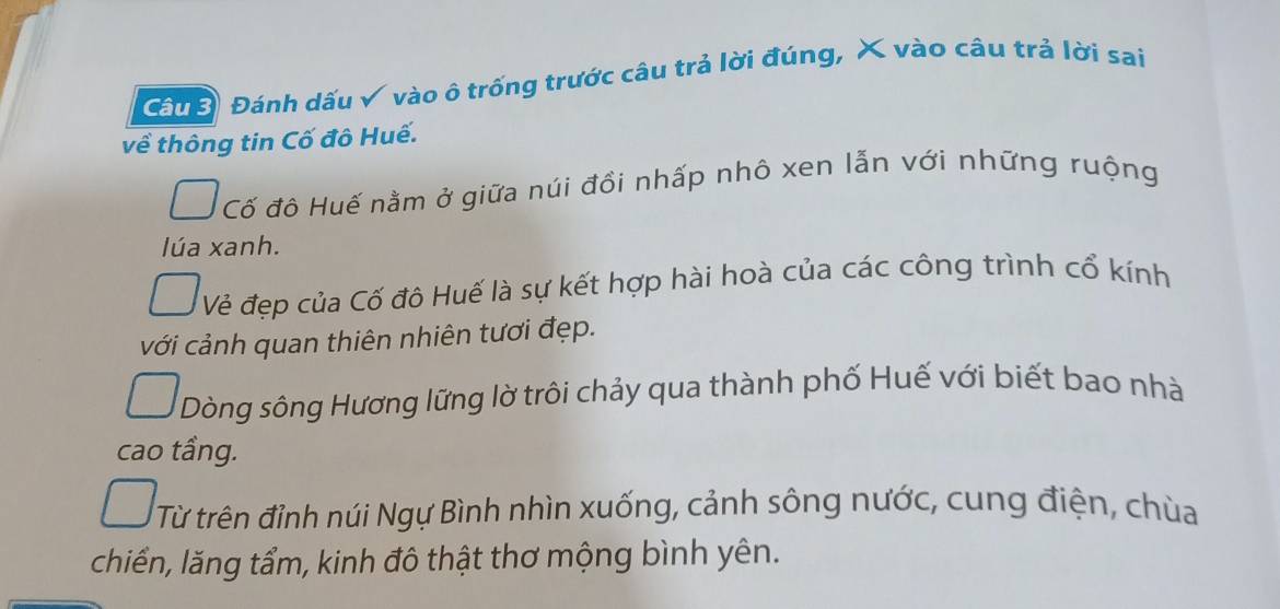 Câuể Đánh dấu √ vào ô trống trước câu trả lời đúng, X vào câu trả lời sai
về thông tin Cố đô Huế.
Cố đô Huế nằm ở giữa núi đồi nhấp nhô xen lẫn với những ruộng
lúa xanh.
Vẻ đẹp của Cố đô Huế là sự kết hợp hài hoà của các công trình cổ kính
với cảnh quan thiên nhiên tươi đẹp.
Dòng sông Hương lững lờ trôi chảy qua thành phố Huế với biết bao nhà
cao tầng.
Từ trên đỉnh núi Ngự Bình nhìn xuống, cảnh sông nước, cung điện, chùa
chiển, lăng tẩm, kinh đô thật thơ mộng bình yên.