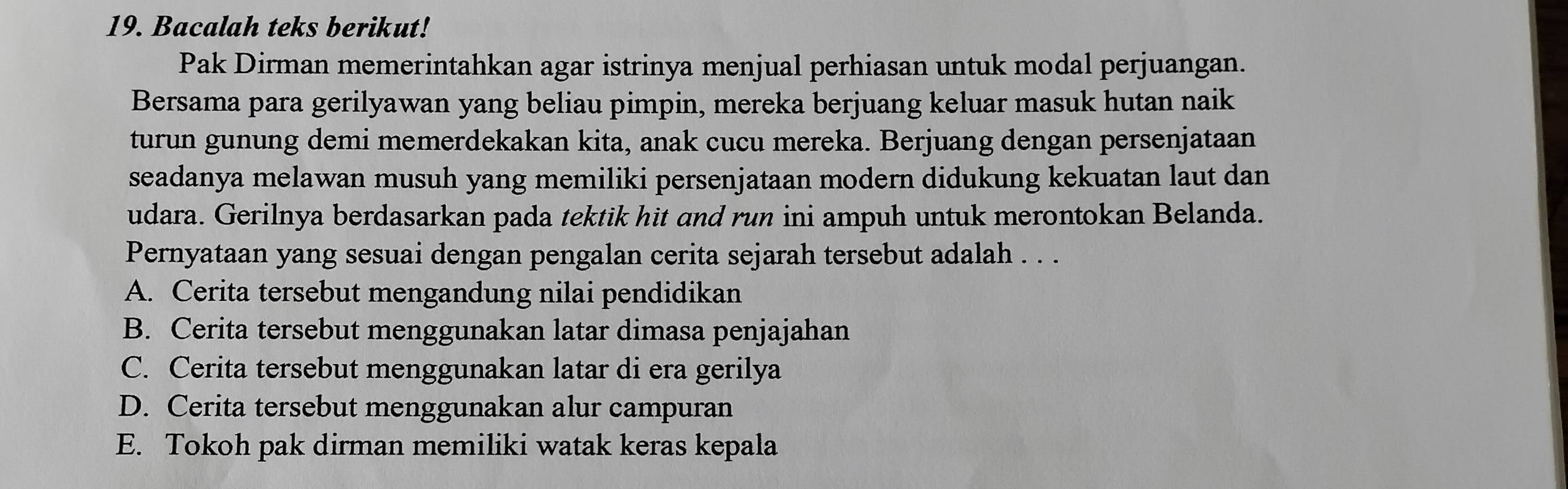 Bacalah teks berikut!
Pak Dirman memerintahkan agar istrinya menjual perhiasan untuk modal perjuangan.
Bersama para gerilyawan yang beliau pimpin, mereka berjuang keluar masuk hutan naik
turun gunung demi memerdekakan kita, anak cucu mereka. Berjuang dengan persenjataan
seadanya melawan musuh yang memiliki persenjataan modern didukung kekuatan laut dan
udara. Gerilnya berdasarkan pada tektik hit and run ini ampuh untuk merontokan Belanda.
Pernyataan yang sesuai dengan pengalan cerita sejarah tersebut adalah . . .
A. Cerita tersebut mengandung nilai pendidikan
B. Cerita tersebut menggunakan latar dimasa penjajahan
C. Cerita tersebut menggunakan latar di era gerilya
D. Cerita tersebut menggunakan alur campuran
E. Tokoh pak dirman memiliki watak keras kepala