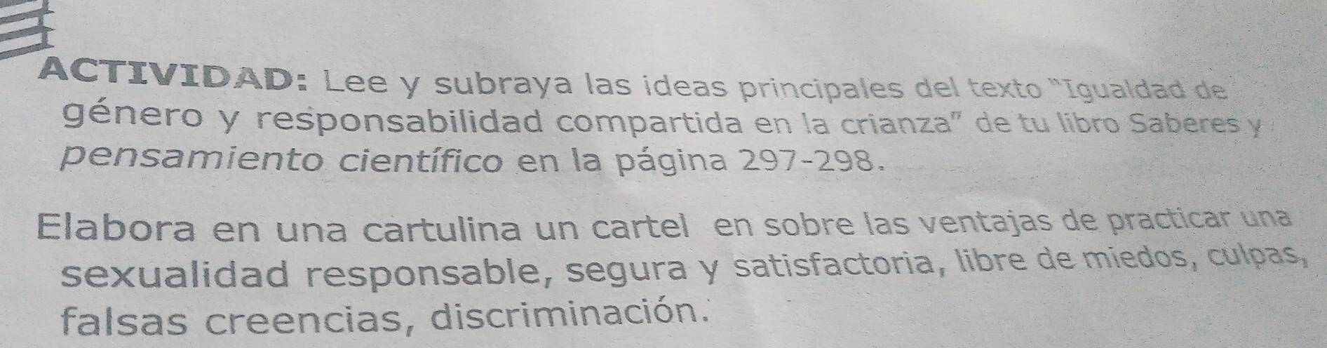 ACTIVIDAD: Lee y subraya las ideas principales del texto "Igualdad de 
género y responsabilidad compartida en la crianza" de tu libro Saberes y 
pensamiento científico en la página 297-298. 
Elabora en una cartulina un cartel en sobre las ventajas de practicar una 
sexualidad responsable, segura y satisfactoria, libre de miedos, culpas, 
falsas creencias, discriminación.'