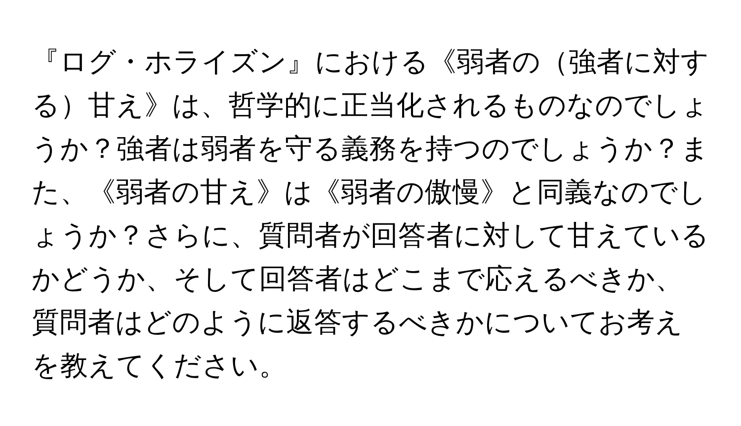 『ログ・ホライズン』における《弱者の強者に対する甘え》は、哲学的に正当化されるものなのでしょうか？強者は弱者を守る義務を持つのでしょうか？また、《弱者の甘え》は《弱者の傲慢》と同義なのでしょうか？さらに、質問者が回答者に対して甘えているかどうか、そして回答者はどこまで応えるべきか、質問者はどのように返答するべきかについてお考えを教えてください。