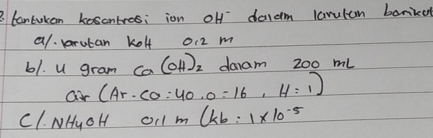 Cantukan kescntres; ion off daldm larulan bonidl 
al. rutan kolf o12 m 
61. U gram Ca(OH)_2 daam 200 mL
ar(Ar· CO=40· 0=16,H=1)
c1. NH_4OH 0.1m(kb=1* 10^(-5)