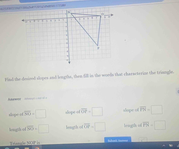 Find the desired slopes and lengths, then fill in the words that characterize the triangle.
Answer Attempt s out of 2
slope of overline NO=□ slope of overline OP=□ slope of overline PN=□
length of overline NO=□ length of overline OP=□ length of overline PN=□
Triangle NOP is Submit Answer