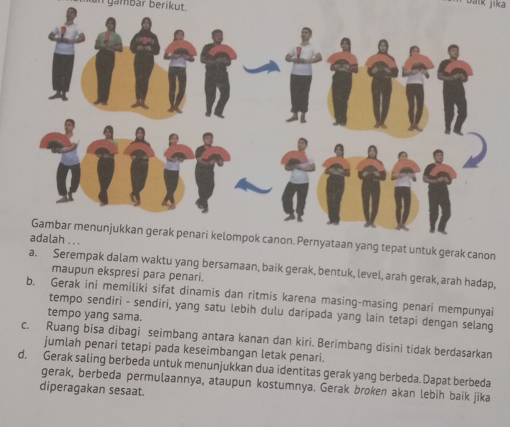 tkan gambär berikut.
jaïk jika
Gambar menunjukkan gerak penari kelompok canon. Pernyataan yang tepat untuk gerak canon
a. Serempak dalam waktu yang bersamaan, baik gerak, bentuk, level, arah gerak, arah hadap,
maupun ekspresi para penari.
b. Gerak ini memiliki sifat dinamis dan ritmis karena masing-masing penari mempunyai
tempo sendiri - sendiri, yang satu lebih dulu daripada yang lain tetapi dengan selang
tempo yang sama.
c. Ruang bisa dibagi seimbang antara kanan dan kiri. Berimbang disini tidak berdasarkan
jumlah penari tetapi pada keseimbangan letak penari.
d. Gerak saling berbeda untuk menunjukkan dua identitas gerak yang berbeda. Dapat berbeda
gerak, berbeda permulaannya, ataupun kostumnya. Gerak broken akan lebih baik jika
diperagakan sesaat.