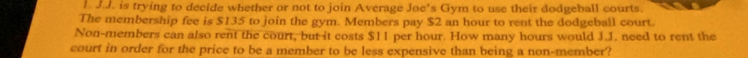 is trying to decide whether or not to join Average Joe’s Gym to use their dodgeball courts. 
The membership fee is $135 to join the gym. Members pay $2 an hour to rent the dodgeball court. 
Non-members can also rent the court, but it costs $11 per hour. How many hours would J.J. need to rent the 
court in order for the price to be a member to be less expensive than being a non-member?