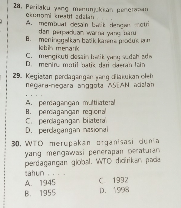 Perilaku yang menunjukkan penerapan
ekonomi kreatif adalah . . . .
A. membuat desain batik dengan motif
dan perpaduan warna yang baru
B. meninggalkan batik karena produk lain
lebih menarik
C. mengikuti desain batik yang sudah ada
D. meniru motif batik dari daerah lain
29. Kegiatan perdagangan yang dilakukan oleh
negara-negara anggota ASEAN adalah
A. perdagangan multilateral
B. perdagangan regional
C. perdagangan bilateral
D. perdagangan nasional
30. WTO merupakan organisasi dunia
yang mengawasi penerapan peraturan
perdagangan global. WTO didirikan pada
tahun . . . .
A. 1945 C. 1992
B. 1955 D. 1998