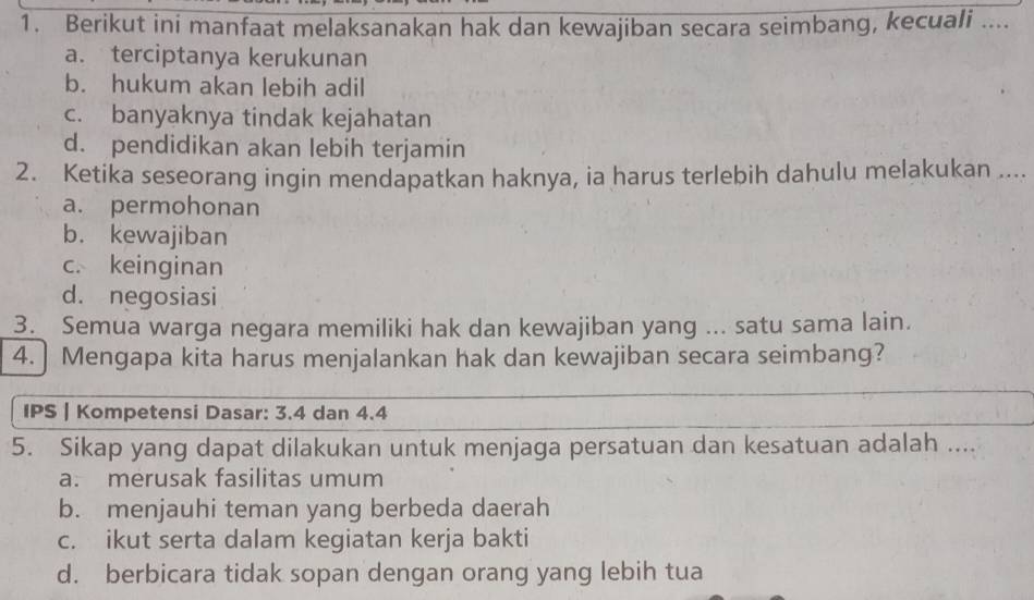 Berikut ini manfaat melaksanakan hak dan kewajiban secara seimbang, kecuali ....
a. terciptanya kerukunan
b. hukum akan lebih adil
c. banyaknya tindak kejahatan
d. pendidikan akan lebih terjamin
2. Ketika seseorang ingin mendapatkan haknya, ia harus terlebih dahulu melakukan ....
a. permohonan
b. kewajiban
c. keinginan
d. negosiasi
3. Semua warga negara memiliki hak dan kewajiban yang ... satu sama lain.
4.] Mengapa kita harus menjalankan hak dan kewajiban secara seimbang?
IPS | Kompetensi Dasar: 3.4 dan 4.4
5. Sikap yang dapat dilakukan untuk menjaga persatuan dan kesatuan adalah ....
a. merusak fasilitas umum
b. menjauhi teman yang berbeda daerah
c. ikut serta dalam kegiatan kerja bakti
d. berbicara tidak sopan dengan orang yang lebih tua