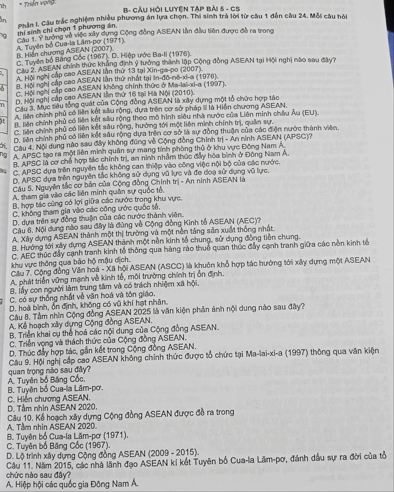 Triển vọng:
B- CÂU HỜI LUYỆN TẠP BÀI 5 - CS
Ấn
Phần l. Câu trắc nghiệm nhiều phương án lựa chọn. Thí sinh trà lời từ câu 1 đến câu 24. Mỗi câu hỏi
thí sinh chì chọn 1 phương án.
ng  Câu 1. Ý tưởng về việc xây dựng Cộng đồng ASEAN lần đầu tiên được đề ra trong
A. Tuyên bố Cua-la Lăm-pơ (1971).
B. Hiến chương ASEAN (2007).
C. Tuyên bố Bằng Cốc (1967). D. Hiệp ước Ba-li (1976).
C  Câu 2. ASEAN chính thức khẳng định ý tưởng thành lập Cộng đồng ASEAN tại Hội nghị nào sau đây?
A. Hội nghị cấp cao ASEAN lần thứ 13 tại Xin-ga-po (2007).
à B. Hội nghị cấp cao ASEAN lần thứ nhất tại In-đô-nê-xi-a (1976).
C. Hội nghị cấp cao ASEAN không chính thức ở Ma-lai-xi-a (1997).
n D. Hội nghị cấp cạo ASEAN lần thứ 16 tại Hà Nội (2010).
Câu 3. Mục tiêu tổng quát của Cộng đồng ASEAN là xây dựng một tổ chức hợp tác
A. liên chính phủ có liên kết sâu rộng, dựa trên cơ sở pháp lí là Hiến chương ASEAN.
ật B. liên chính phủ có liên kết sâu rộng theo mô hình siêu nhà nước của Liên minh châu Âu (EU).
C. liên chính phủ có liên kết sâu rộng, hướng tới một liên minh chính trị, quân sự.
D. liên chính phủ có liên kết sâu rộng dựa trên cơ sở là sự đồng thuận của các điện nước thành viên.
ới. Câu 4. Nội dung nào sau đây không đúng về Cộng đồng Chính trị - Ấn ninh ASEAN (APSC)?
ng A. APSC tạo ra một liên minh quân sự mang tính phòng thủ ở khu vực Đông Nam Á.
B. APSC là cơ chế hợp tác chính trị, an ninh nhằm thúc đẩy hòa bình ở Đông Nam Á.
au C. APSC dựa trên nguyên tắc không can thiệp vào công việc nội bộ của các nước.
D. APSC dựa trên nguyên tắc không sử dụng vũ lực và đe doạ sử dụng vũ lực.
Câu 5. Nguyên tắc cơ bản của Cộng đồng Chính trị - An ninh ASEAN là
A. tham gia vào các liên minh quân sự quốc tế.
B. hợp tác cùng có lợi giữa các nước trong khu vực.
C. không tham gia vào các công ước quốc tế.
D. dựa trên sự đồng thuận của các nước thành viên.
Câu 6. Nội dung nào sau đây là đúng về Cộng đồng Kinh tế ASEAN (AEC)?
A. Xây dựng ASEAN thành một thị trường và một nền tảng sản xuất thống nhất.
B. Hướng tới xây dựng ASEAN thành một nền kinh tế chung, sử dụng đồng tiền chung.
C. AEC thúc đẩy cạnh tranh kinh tế thông qua hàng rào thuế quan thúc đẩy cạnh tranh giữa các nền kinh tế
khu vực thông qua bảo hộ mậu dịch.
Câu 7. Cộng đồng Văn hoá - Xã hội ASEAN (ASCC) là khuôn khổ hợp tác hướng tới xây dựng một ASEAN
A. phát triển vững mạnh về kinh tế, môi trường chính trị ổn định.
B. lấy con người làm trung tâm và có trách nhiệm xã hội.
C. có sự thống nhất về văn hoá và tôn giáo.
D. hoà bình, ổn định, không có vũ khí hạt nhân.
Câu 8. Tầm nhìn Cộng đồng ASEAN 2025 là văn kiện phản ánh nội dung nào sau đây?
A. Kể hoạch xây dựng Cộng đồng ASEAN.
B. Triển khai cụ thể hoá các nội dung của Cộng đồng ASEAN.
C. Triển vọng và thách thức của Cộng đồng ASEAN.
D. Thúc đẩy hợp tác, gắn kết trong Cộng đồng ASEAN.
Câu 9. Hội nghị cấp cao ASEAN không chính thức được tổ chức tại Ma-lai-xi-a (1997) thông qua văn kiện
quan trọng nào sau đây?
A. Tuyên bố Băng Cốc.
B. Tuyên bố Cua-la Lăm-pơ.
C. Hiến chương ASEAN.
D. Tầm nhìn ASEAN 2020.
Câu 10. Kế hoạch xây dựng Cộng đồng ASEAN được đề ra trong
A. Tầm nhìn ASEAN 2020.
B. Tuyên bố Cua-la Lăm-pơ (1971).
C. Tuyên bố Băng Cốc (1967).
D. Lộ trình xây dựng Cộng đồng ASEAN (2009 - 2015).
Câu 11. Năm 2015, các nhà lãnh đạo ASEAN kí kết Tuyên bố Cua-la Lăm-pơ, đánh dấu sự ra đời của tổ
chức nào sau đây?
A. Hiệp hội các quốc gia Đông Nam Á.