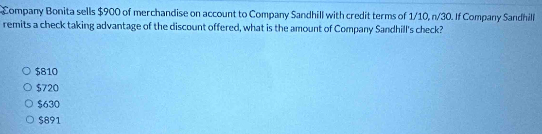 Company Bonita sells $900 of merchandise on account to Company Sandhill with credit terms of 1/10, n/30. If Company Sandhill
remits a check taking advantage of the discount offered, what is the amount of Company Sandhill's check?
$810
$720
$630
$891