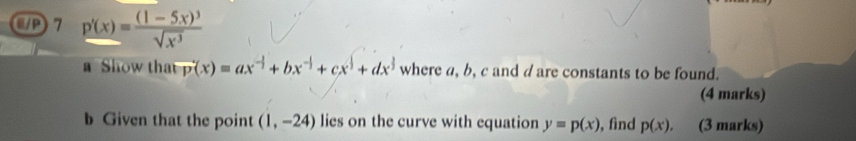 CD 7 p'(x)=frac (1-5x)^3sqrt(x^3)
a Show that vector p(x)=ax^(-frac 1)2+bx^(-frac 1)2+cx^(frac 1)2+dx^(frac 1)2 where a, b, c and d are constants to be found. 
(4 marks) 
b Given that the point (1,-24) lies on the curve with equation y=p(x) , find p(x), (3 marks)