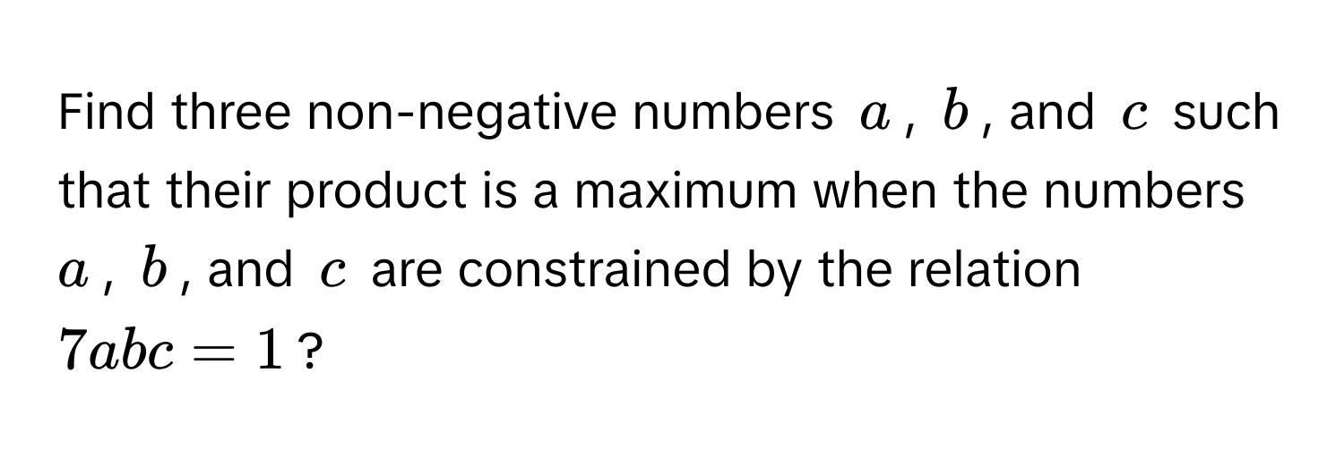 Find three non-negative numbers $a$, $b$, and $c$ such that their product is a maximum when the numbers $a$, $b$, and $c$ are constrained by the relation $7abc = 1$?