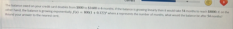 The balance owed on your credit card doubles from $800 to $1600 in 6 months. If the balance is growing linearly then it would take 54 months to reach $8000. If, on the 
other hand, the balance is growing exponentially, f(x)=800(1+0.122)^x where x represents the number of months, what would the balance be after 54 months? 
Round your answer to the nearest cent.