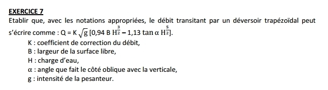 Etablir que, avec les notations appropriées, le débit transitant par un déversoir trapézoïdal peut 
s'écrire comme : Q=Ksqrt(g)[0,94BH^(frac 3)2-1,13tan alpha H^(frac 5)2]. 
K : coefficient de correction du débit, 
B : largeur de la surface libre, 
H : charge d’eau, 
α : angle que fait le côté oblique avec la verticale, 
g : intensité de la pesanteur.