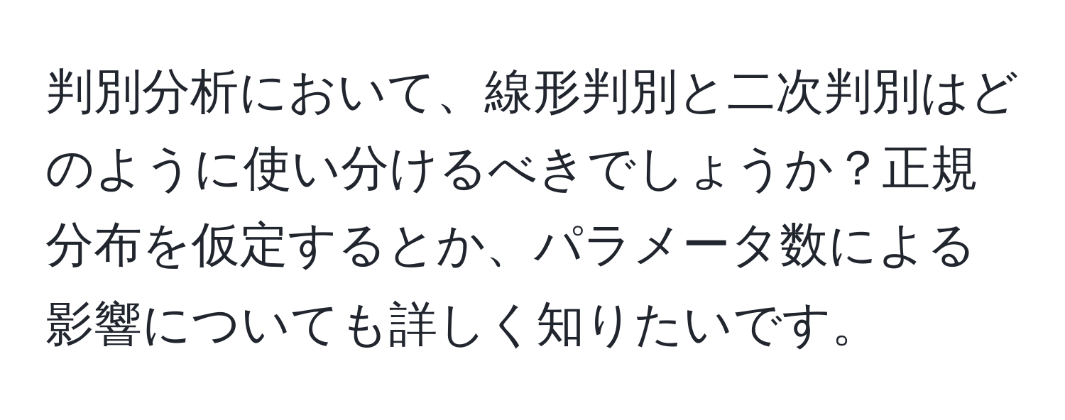 判別分析において、線形判別と二次判別はどのように使い分けるべきでしょうか？正規分布を仮定するとか、パラメータ数による影響についても詳しく知りたいです。