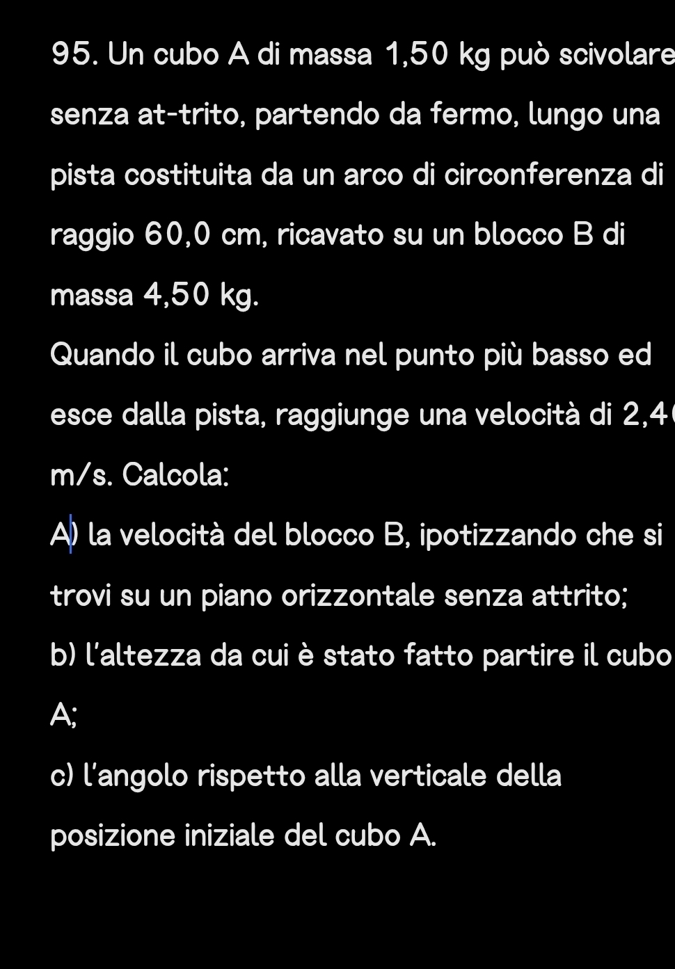 Un cubo A di massa 1,50 kg può scivolare 
senza at-trito, partendo da fermo, lungo una 
pista costituita da un arco di circonferenza di 
raggio 60,0 cm, ricavato su un blocco B di 
massa 4,50 kg. 
Quando il cubo arriva nel punto più basso ed 
esce dalla pista, raggiunge una velocità di 2,4
m/s. Calcola: 
A) la velocità del blocco B, ipotizzando che si 
trovi su un piano orizzontale senza attrito; 
b) l'altezza da cui è stato fatto partire il cubo 
A; 
c) l’angolo rispetto alla verticale della 
posizione iniziale del cubo A.