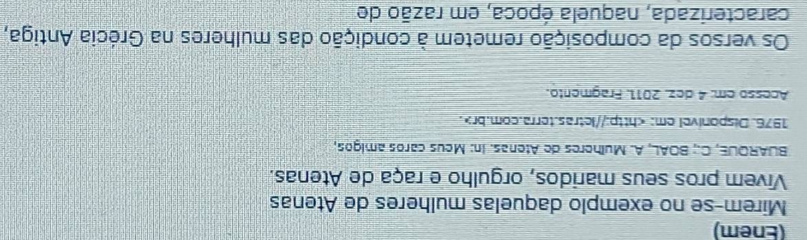 (Enem) 
Mirem-se no exemplo daquelas mulheres de Atenas 
Vivem pros seus maridos, orgulho e raça de Atenas. 
BUAROUE, C.; BOAL, A. Mulheres de Atenas. In: Meus caros amigos, 
1976. Disponivel em:. 
Acesso em: 4 dez. 2011. Fragmento. 
Os versos da composição remetem à condição das mulheres na Grécia Antiga, 
caracterizada, naquela época, em razão de