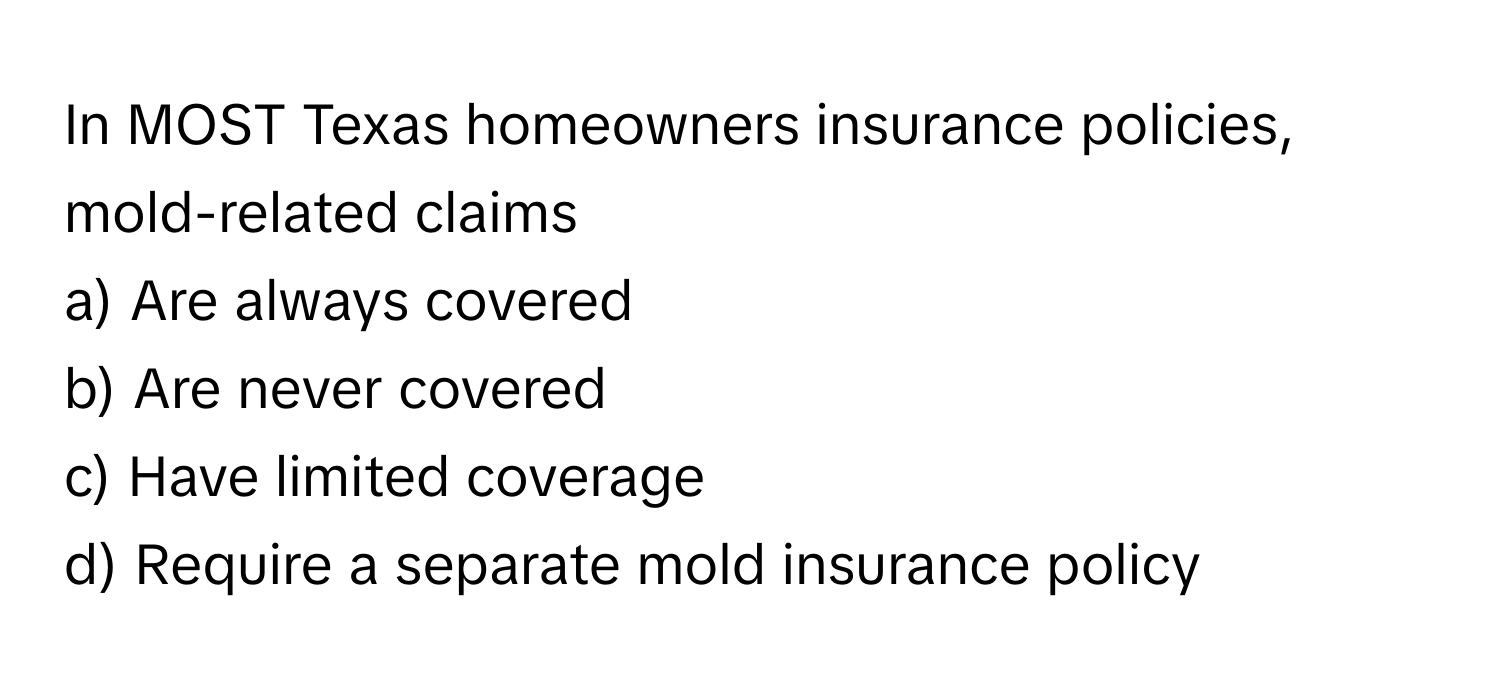 In MOST Texas homeowners insurance policies, mold-related claims
a) Are always covered
b) Are never covered
c) Have limited coverage
d) Require a separate mold insurance policy