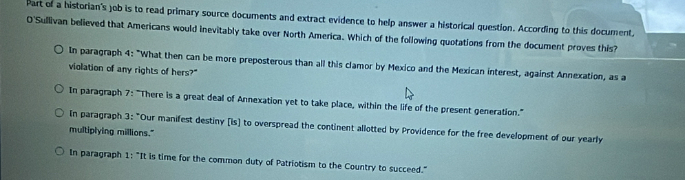 Part of a historian's )ob is to read primary source documents and extract evidence to help answer a historical question. According to this document,
O'Sullivan believed that Americans would inevitably take over North America. Which of the following quotations from the document proves this?
In paragraph 4: "What then can be more preposterous than all this clamor by Mexico and the Mexican interest, against Annexation, as a
violation of any rights of hers?"
In paragraph 7: "There is a great deal of Annexation yet to take place, within the life of the present generation."
In paragraph 3: "Our manifest destiny [is] to overspread the continent allotted by Providence for the free development of our yearly
multiplying millions."
In paragraph 1: "It is time for the common duty of Patriotism to the Country to succeed."