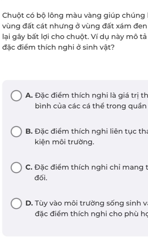 Chuột có bộ lông màu vàng giúp chúng
vùng đất cát nhưng ở vùng đất xám đen
lại gây bất lợi cho chuột. Ví dụ này mô tả
đặc điểm thích nghi ở sinh vật?
A. Đặc điểm thích nghi là giá trị th
bình của các cá thể trong quần
B. Đặc điểm thích nghi liên tục tha
kiện môi trường.
C. Đặc điểm thích nghi chỉ mang t
đối.
D. Tùy vào môi trường sống sinh v
đặc điểm thích nghi cho phù họ