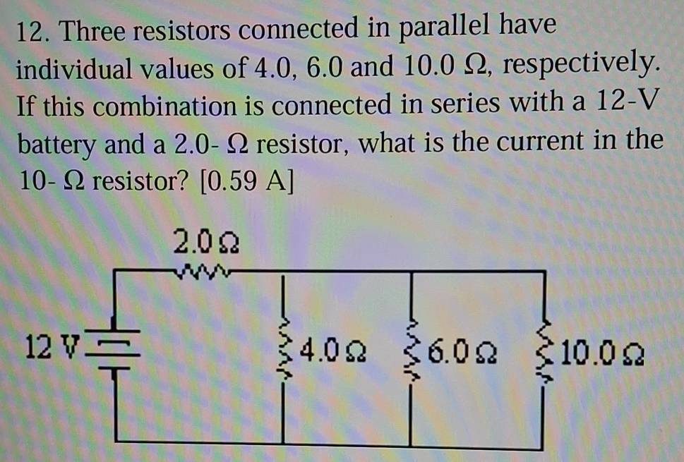 Three resistors connected in parallel have 
individual values of 4.0, 6.0 and 10.0 Ω, respectively. 
If this combination is connected in series with a 12-V
battery and a 2.0- C 2 resistor, what is the current in the
10- Ω resistor? [0.59 A]