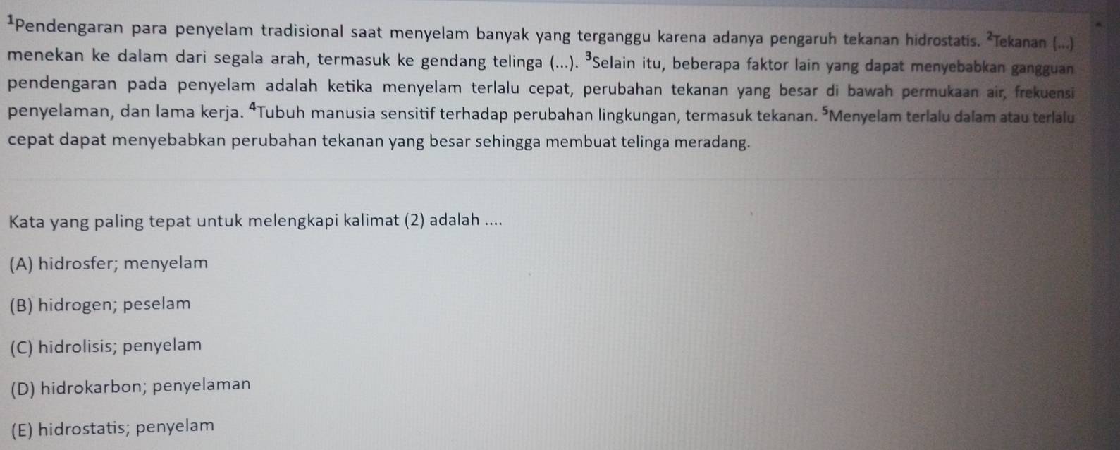 ¹Pendengaran para penyelam tradisional saat menyelam banyak yang terganggu karena adanya pengaruh tekanan hidrostatis. ²Tekanan (...)
menekan ke dalam dari segala arah, termasuk ke gendang telinga (...). ³Selain itu, beberapa faktor lain yang dapat menyebabkan gangguan
pendengaran pada penyelam adalah ketika menyelam terlalu cepat, perubahan tekanan yang besar di bawah permukaan air, frekuensi
penyelaman, dan lama kerja. ⁴Tubuh manusia sensitif terhadap perubahan lingkungan, termasuk tekanan. ’Menyelam terlalu dalam atau terlalu
cepat dapat menyebabkan perubahan tekanan yang besar sehingga membuat telinga meradang.
Kata yang paling tepat untuk melengkapi kalimat (2) adalah ....
(A) hidrosfer; menyelam
(B) hidrogen; peselam
(C) hidrolisis; penyelam
(D) hidrokarbon; penyelaman
(E) hidrostatis; penyelam