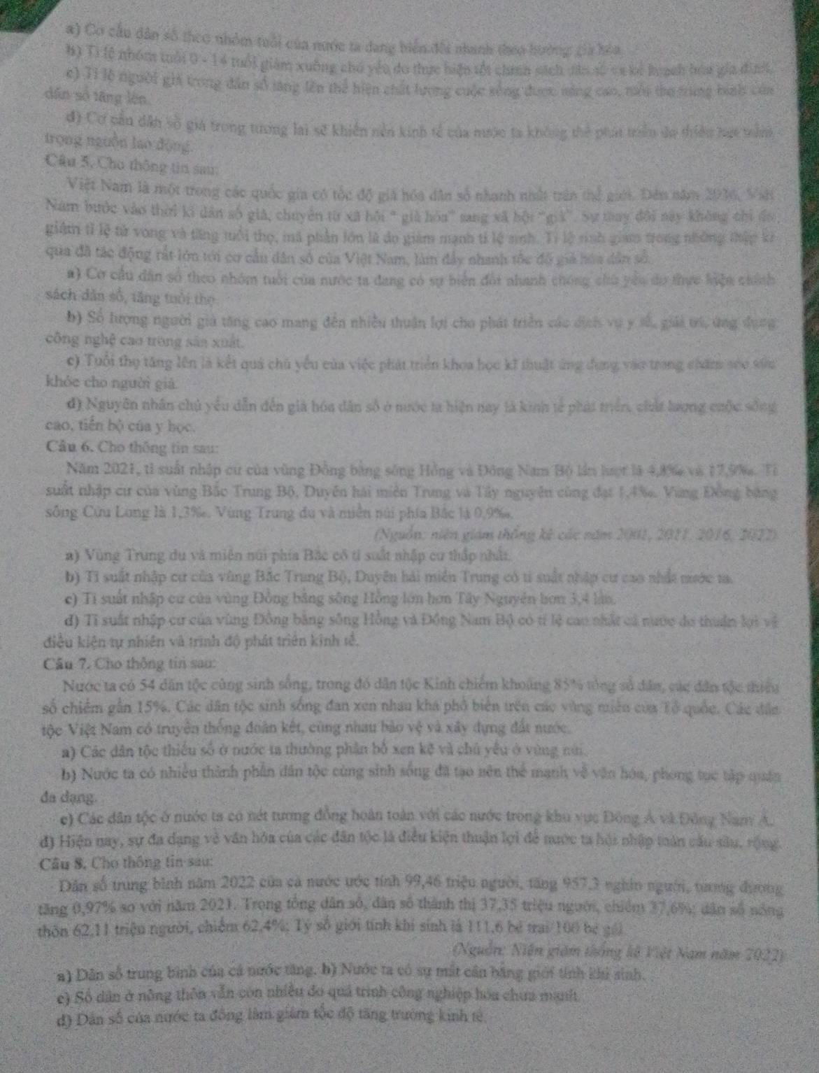 Cơ cầu dân số theo nhóm tuổi của nước ta dang biển đổi nhanh theo hưởng gia hòa
B) Ti lệ nhóm tuổi 0 - 14 tuổi giám xuông chó yếu đo thực hiện tối chín sách tên số ca kể koạch hóa gia đình,
e) Tỉ lễ người gii trong dân số lăng lên thể hiện chất lượng cuộc sống được năng cao, mội tho trung binh của
dân số tăng lớn.
đ) Cơ cầu dân số giả trong tương lai sẽ khiến nền kinh tế của mước ta không thể phát triều ứo thiều hạt tầnh 
trọng nguồn lao động
Câu 5, Cho thông tin sau:
Việt Nam là một trong các quốc gia có tốc độ giả hóa dân số nhanh nhất trấn thể giới. Đên năm 2036, Việt
Năm bước vào thời kí dân số giả, chuyên từ xã hội " già hòa' sang xã hội 'giá'. Sự tay đổi này không thi đo
giám tỉ lệ tử vong và tăng tuổi thọ, mã phần lớn là đo giám mạnh tỉ lệ sinh. Tỉ lệ sinh gia trong những thập kê
qua đã tác động rất lớn tới cơ cầu dân số của Việt Nam, làm đẩy nhanh tốc độ giả hóa dân số.
a) Cơ cầu dân số theo nhóm tuổi của nước ta đang có sự biển đổi nhanh chóng chủ yêu do thực liện chính
sách dân số, tăng tuổi thọ
b) Số lượng người giả tăng cao mang đến nhiều thuận lợi cho phát triển các dịch vụ y số, giải trú, ứng dụng
công nghệ cao trong sân xuất.
c) Tuổi thọ tăng lên là kết quả chủ yếu của việc phát triển khoa học kĩ thuật ứng dụng vào trong chăm sóo sốu
khóe cho nguời giả
đ Nguyên nhân chủ yểu dẫn đến giả hóa dân số ở nước ta hiện nay là kinh tế phát triên, chất lượng chộc sống
cao, tiến bộ của y học.
Câu 6. Cho thống tin sau:
Năm 2021, tỉ suất nhập cư của vùng Đồng bằng sông Hồng và Đông Nam Bộ lần lượt là 4,8% và 17,9%. Tỉ
suất nhập cư của vùng Bắo Trung Bộ, Duyên hải miễn Trung và Tây nguyên cũng đạt 1,4%. Vùng Đồng bằng
sông Cửu Long là 1,3‰. Vùng Trung đu và miên núi phía Bắc là 0,9%,
(Nguồn: niên giám thống kế các năm 2001, 2011, 2016, 2022)
a) Vùng Trung du và miên núi phía Bắc cô tỉ suất nhập cư thấp nhất.
b) Ti suất nhập cư của vùng Bắc Trung Bộ, Duyên hải miền Trung có ti suất nhập cư cao nhất mước t.
c) Ti suất nhập cư của vùng Đồng bằng sông Hồng lớn hơn Tây Nguyên hơn 3,4 làn.
đ) Tỉ suất nhập cư của vùng Đồng bằng sông Hồng và Đồng Nam Bộ có tí lệ cao nhất cả nước do thuân lợi về
điều kiện tự nhiên và trình độ phát triên kinh tế.
Câu 7. Cho thông tin sau:
Nược ta có 54 dân tộc cùng sinh sống, trong đó dân tộc Kinh chiếm khoảng 85% tổng số dân, các dân tộc thiều
số chiếm gẫn 15%. Các dân tộc sinh sống đan xen nhau khá phố biên trên các vùng miên của Tổ quốc. Các dân
iộc Việt Nam có truyền thống đoàn kết, cũng nhau bảo vệ và xây dựng đất nước.
a) Các dân tộc thiếu số ở nước ta thường phần bố xen kệ và chủ yếu ở vùng núi.
b) Nước ta có nhiều thành phần dân tộc cùng sinh sống đã tạo nên thể mạnh về văn hóa, phong tục tập quân
đa dạng.
c) Các dân tộc ở nước ta có nét tương đồng hoàn toàn với các nước trong khu vực Đông Á và Đông Nam A.
đ) Hiện nay, sự đa dạng vẻ văn hóa của các đân tộc là điều kiện thuận lợi để nước ta hội nhập toán cầu sâu, rộng.
Câu 8, Cho thông tin sau:
Dân số trung bình năm 2022 của cả nước ước tính 99,46 triệu người, tăng 957,3 nghĩn người, tương đương
tăng 0,97% so với năm 2021. Trong tổng dân số, dân số thành thị 37,35 triệu người, chiếm 37,6%; dân số nông
thôn 62,11 triệu người, chiếm 62,4%; Tỷ số giới tính khí sinh là 111,6 bé trai/100 be gái
(Nguồn: Niện giám thống lê Việt Nam năm 2022)
a) Dân số trung bình của cá nước tăng. b) Nước ta có sự mắt cần bằng giới tính khủ sinh.
c) Số dân ở nông thôn vẫn còn nhiều đo quả trình công nghiệp hóa chua manht.
đ) Dân số của nước ta đồng làm giám tộc độ tăng trường kinh tê,
